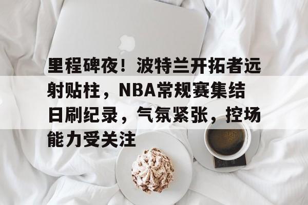 凯发网站 -里程碑夜！波特兰开拓者远射贴柱，NBA常规赛集结日刷纪录，气氛紧张，控场能力受关注的简单介绍